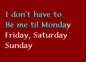 I don't have to
Be me til Monday

Friday, Saturday
Sunday