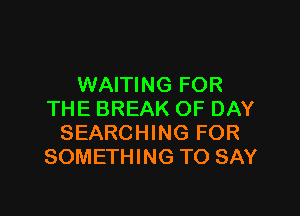 WAITING FOR

THE BREAK OF DAY
SEARCHING FOR
SOMETHING TO SAY