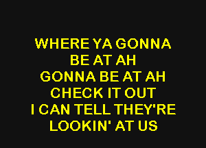 WHEREYA GONNA
BE AT AH
GONNA BE AT AH
CHECK ITOUT
I CAN TELL THEY'RE
LOOKIN' AT US