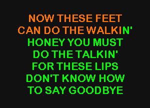 NOW THESE FEET
CAN DO THEWALKIN'
HONEY YOU MUST
DO THETALKIN'
FOR THESE LIPS
DON'T KNOW HOW
TO SAY GOODBYE