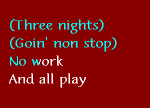 (Three nights)
(Goin' non stop)

No work
And all play