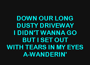 DOWN OUR LONG
DUSTY DRIVEWAY
I DIDN'TWANNA G0
BUT I SET OUT
WITH TEARS IN MY EYES
A-WANDERIN'