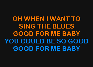 OH WHEN IWANT TO
SING THE BLUES

GOOD FOR ME BABY