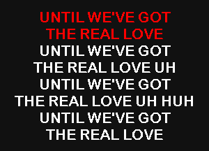 UNTILWE'VE GOT
THE REAL LOVE UH
UNTILWE'VE GOT
THE REAL LOVE UH HUH
UNTILWE'VE GOT
THE REAL LOVE
