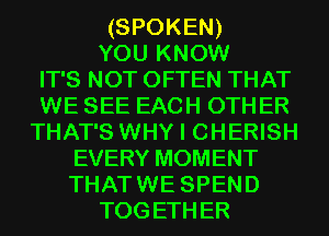 (SPOKEN)
YOU KNOW
IT'S NOT OFTEN THAT
WE SEE EACH OTHER
THAT'S WHY I CHERISH
EVERY MOMENT
THAT WE SPEND
TOG ETH ER