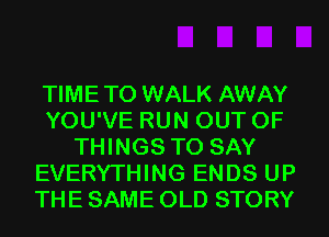 TIMETO WALK AWAY
YOU'VE RUN OUT OF
THINGS TO SAY
EVERYTHING ENDS UP
THE SAME OLD STORY