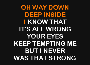 OH WAY DOWN
DEEP INSIDE
I KNOW THAT
IT'S ALLWRONG
YOUR EYES
KEEP TEMPTING ME
BUTI NEVER
WAS THAT STRONG