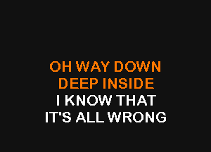 OH WAY DOWN

DEEP INSIDE
I KNOW THAT
IT'S ALLWRONG