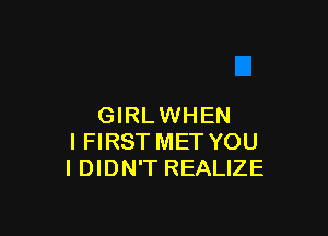 GIRLWHEN

I FIRST MET YOU
I DIDN'T REALIZE