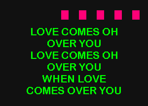 LOVE COMES OH
OVER YOU

LOVE COMES OH
OVER YOU
WHEN LOVE
COMES OVER YOU