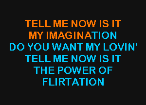 TELL ME NOW IS IT
MY IMAGINATION
DO YOU WANT MY LOVIN'
TELL ME NOW IS IT
THE POWER OF
FLIRTATION