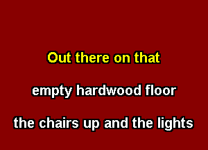 Out there on that

empty hardwood floor

the chairs up and the lights