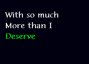 With so much
More than I

Deserve
