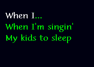 When I...
When I'm singin'

My kids to sleep