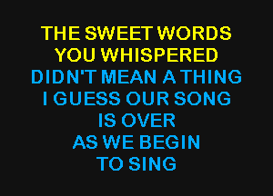 THESWEET WORDS
YOU WHISPERED
DIDN'T MEAN ATHING
I GUESS OUR SONG
IS OVER
AS WE BEGIN
TO SING