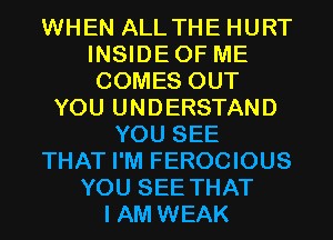 WHEN ALLTHE HURT
INSIDEOF ME
COMES OUT

YOU UNDERSTAND
YOU SEE
THAT I'M FEROCIOUS
YOU SEE THAT
I AM WEAK