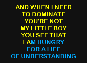 AND WHEN I NEED
TO DOMINATE
YOU'RE NOT
MY LITI'LE BOY
YOU SEE THAT
IAM HUNGRY
FOR A LIFE
OF UNDERSTANDING