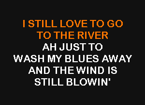 I STILL LOVE TO GO
TO THE RIVER
AH JUST TO
WASH MY BLU ES AWAY
AND THEWIND IS
STILL BLOWIN'