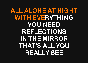 ALL ALONE AT NIGHT
WITH EVERYTHING
YOU NEED
REFLECTIONS
IN THE MIRROR
THAT'S ALL YOU

REALLY SEE l