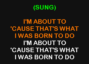 (SUNG)

I'M ABOUT T0
'CAUSETHAT'S WHAT
I WAS BORN TO DO
I'M ABOUT T0
'CAUSETHAT'S WHAT
I WAS BORN TO DO