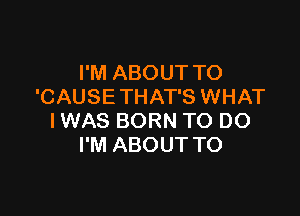 I'M ABOUT TO
'CAUSE THAT'S WHAT

IWAS BORN TO DO
I'M ABOUT TO