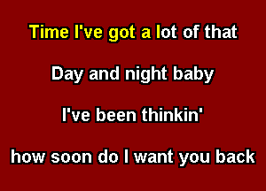 Time I've got a lot of that
Day and night baby

I've been thinkin'

how soon do I want you back