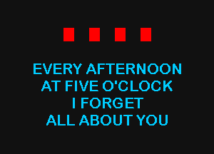 EVERY AFTERNOON

AT FIVE O'C LOCK
I FORG ET
ALL ABOUT YOU