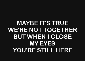 MAYBE IT'S TRUE
WE'RE NOT TOGETHER
BUTWHEN I CLOSE
MY EYES
YOU'RE STILL HERE