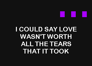 I COULD SAY LOVE

WASN'T WORTH
ALL TH E TEARS
THAT IT TOOK