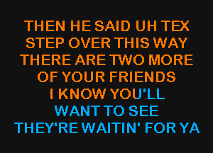 THEN HESAID UH TEX
STEP OVER THIS WAY
THERE ARETWO MORE
OF YOUR FRIENDS
I KNOW YOU'LL
WANT TO SEE
THEY'REWAITIN' FOR YA