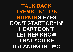 TALK BACK
TREMBLIN' LIPS
BURNING EYES

DON'T START CRYIN'
HEART DON'T
LET HER KNOW
THAT YOU'RE
BREAKING IN TWO