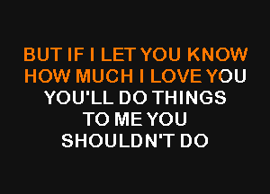 BUT IF I LET YOU KNOW
HOW MUCH I LOVE YOU
YOU'LL D0 THINGS
TO MEYOU
SHOULDN'T D0