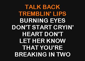 TALK BACK
TREMBLIN' LIPS
BURNING EYES

DON'T START CRYIN'
HEART DON'T
LET HER KNOW
THAT YOU'RE
BREAKING IN TWO