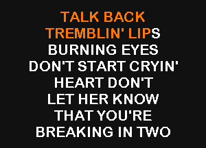 TALK BACK
TREMBLIN' LIPS
BURNING EYES

DON'T START CRYIN'
HEART DON'T
LET HER KNOW
THAT YOU'RE
BREAKING IN TWO