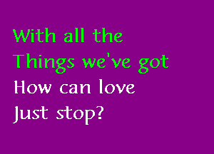 With all the
Things we've got

How can love
Just stop?