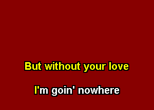 But without your love

I'm goin' nowhere