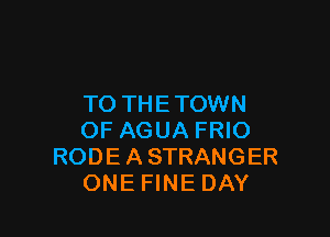 TO TH E TOWN

OF AGUA FRIO
RODE A STRANGER
ONE FINE DAY