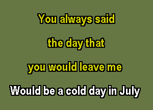 You always said
the day that

you would leave me

Would be a cold day in July