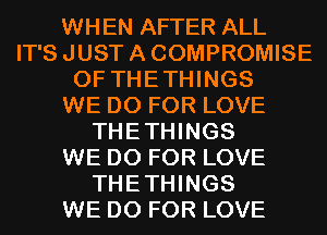 WHEN AFTER ALL
IT'S JUST A COMPROMISE
0F THETHINGS
WE DO FOR LOVE
THETHINGS
WE DO FOR LOVE
THETHINGS
WE DO FOR LOVE