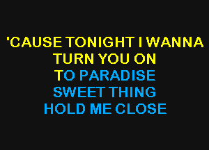 'CAUSE TONIGHT I WANNA
TURN YOU ON

TO PARADISE
SWEET THING
HOLD ME CLOSE