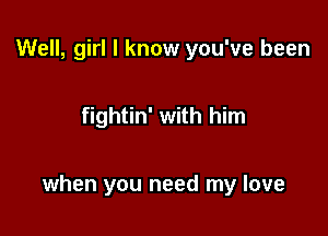 Well, girl I know you've been

fightin' with him

when you need my love