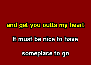 and get you outta my heart

It must be nice to have

someplace to go