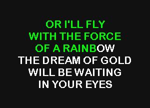 0R I'LL FLY
WITH THE FORCE
OF A RAINBOW
THE DREAM OF GOLD
WILL BEWAITING
IN YOUR EYES