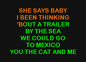 SHE SAYS BABY
IBEEN THINKING
'BOUT ATRAILER

BY THE SEA

WE COULD GO

TO MEXICO

YOU THE CAT AND ME I