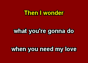 Then I wonder

what you're gonna do

when you need my love