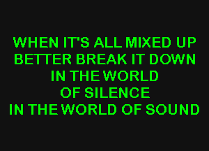 WHEN IT'S ALL MIXED UP
BETTER BREAK IT DOWN
IN THEWORLD
0F SILENCE
IN THEWORLD OF SOUND