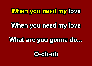 When you need my love

When you need my love

What are you gonna do...

O-oh-oh