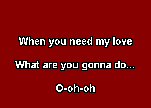 When you need my love

What are you gonna do...

O-oh-oh