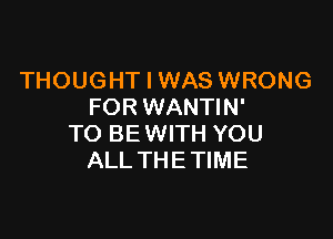 THOUGHT I WAS WRONG
FOR WANTIN'

TO BE WITH YOU
ALL THE TIME