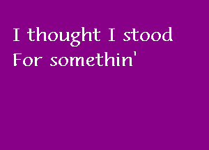 I thought I stood
For somethin'